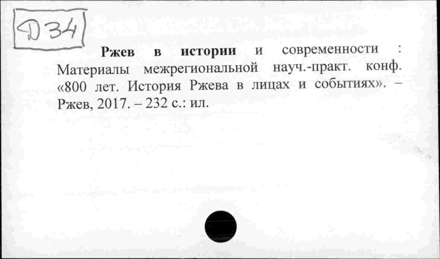 ﻿Ч)з^
—---Ржев в истории и современности :
Материалы межрегиональной науч.-практ. конф. «800 лет. История Ржева в лицах и событиях». — Ржев, 2017. - 232 с.: ил.